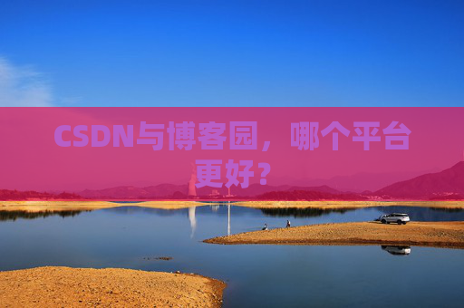 CSDN与博客园，哪个平台更好？